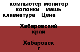 компьютер монитор колонки   машь клавиатура › Цена ­ 3 000 - Хабаровский край, Хабаровск г. Компьютеры и игры » Настольные компьютеры   